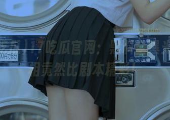 17吃瓜官网：黑料全曝光，真相竟然比剧本精彩！