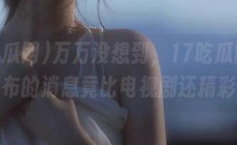 万万没想到，17吃瓜网官网发布的消息竟比电视剧还精彩！