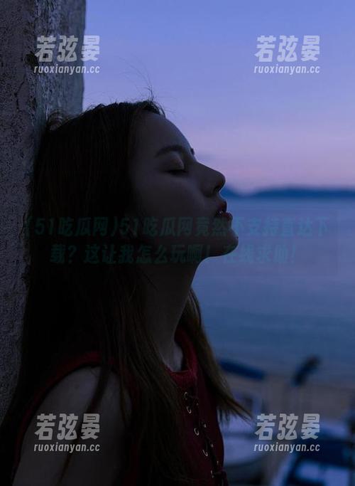 51吃瓜网竟然不支持直达下载？这让我怎么玩啊！在线求助！