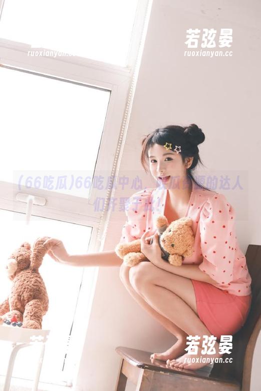 66吃瓜 66吃瓜中心,收瓜资源的达人们齐聚于此!