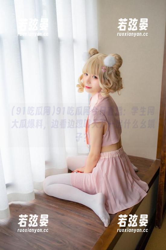 91吃瓜网今日直播：学生网大瓜爆料，边看边想明天万一出什么幺蛾子？