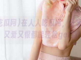 在人人吃瓜网，分享你的瓜，又爱又恨都能轻松get到！