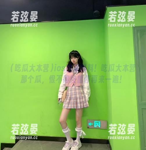 吃瓜大本营 ios独家爆料!吃瓜大本营那个瓜,恨不得按暂停再来一遍!