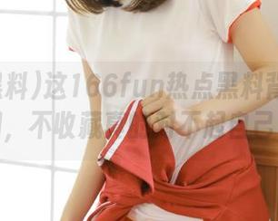 这166fun热点黑料背后的真相，不收藏真的对不起自己！